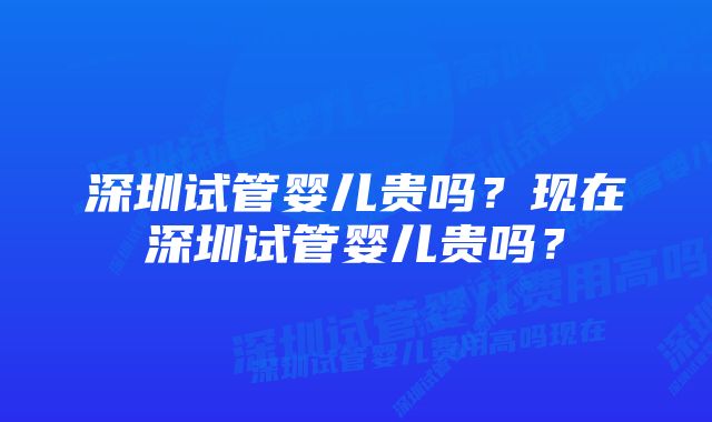 深圳试管婴儿贵吗？现在深圳试管婴儿贵吗？