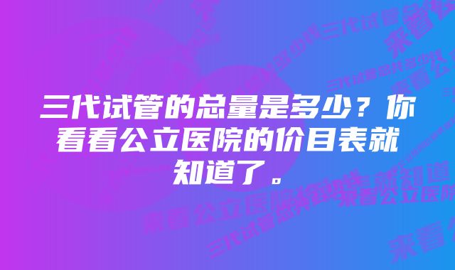 三代试管的总量是多少？你看看公立医院的价目表就知道了。