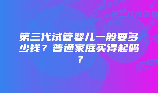 第三代试管婴儿一般要多少钱？普通家庭买得起吗？