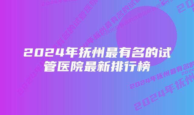 2024年抚州最有名的试管医院最新排行榜