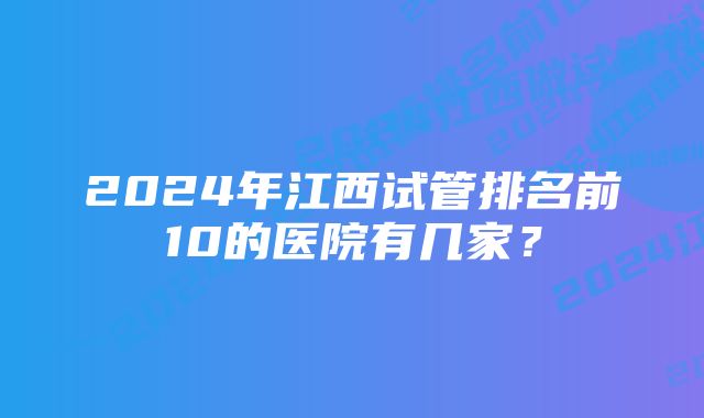 2024年江西试管排名前10的医院有几家？