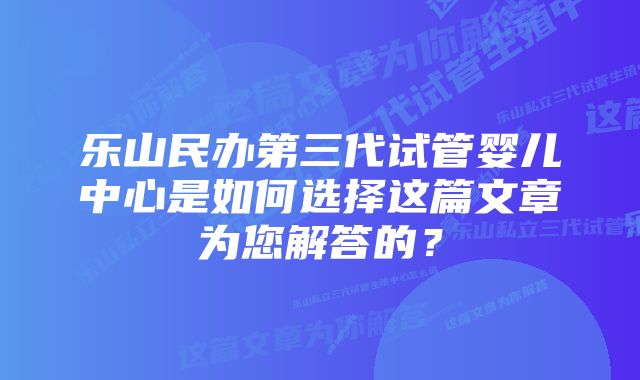 乐山民办第三代试管婴儿中心是如何选择这篇文章为您解答的？