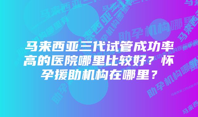 马来西亚三代试管成功率高的医院哪里比较好？怀孕援助机构在哪里？