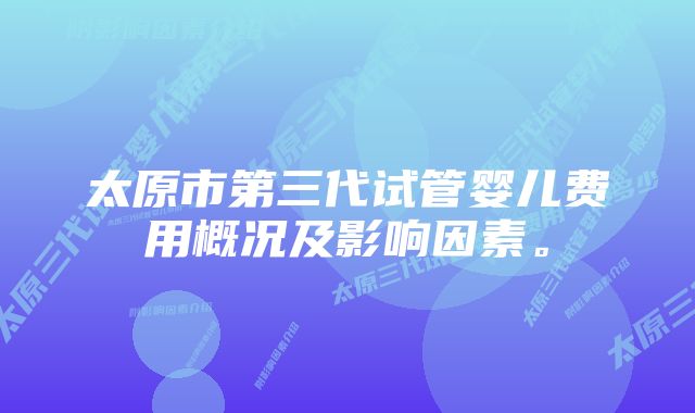 太原市第三代试管婴儿费用概况及影响因素。