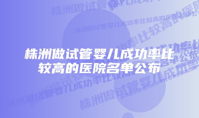 株洲做试管婴儿成功率比较高的医院名单公布