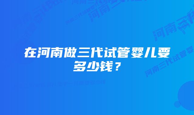 在河南做三代试管婴儿要多少钱？