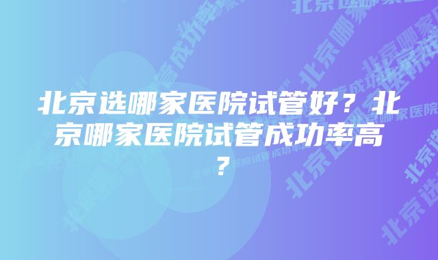 北京选哪家医院试管好？北京哪家医院试管成功率高？