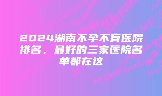 2024湖南不孕不育医院排名，最好的三家医院名单都在这