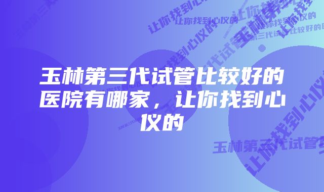 玉林第三代试管比较好的医院有哪家，让你找到心仪的