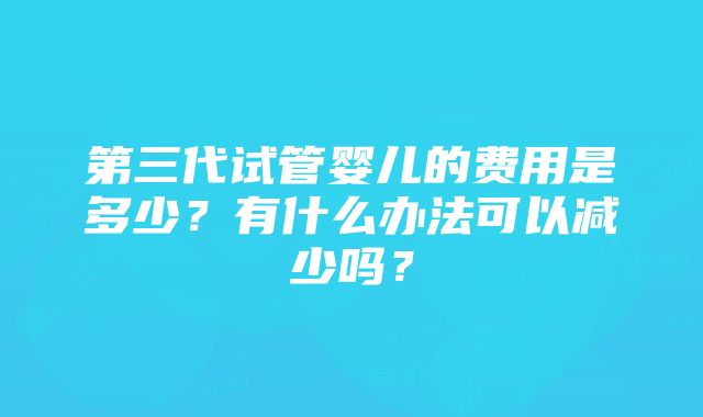 第三代试管婴儿的费用是多少？有什么办法可以减少吗？