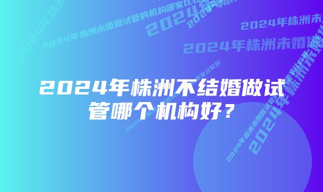 2024年株洲不结婚做试管哪个机构好？