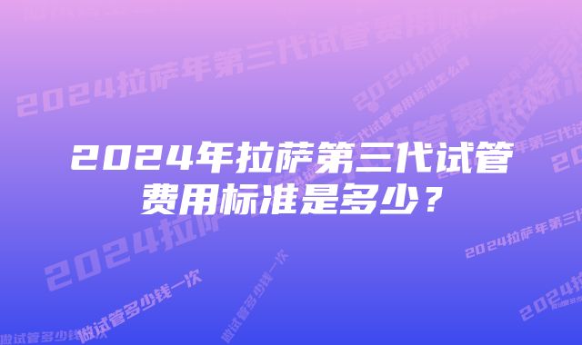 2024年拉萨第三代试管费用标准是多少？