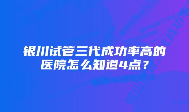 银川试管三代成功率高的医院怎么知道4点？