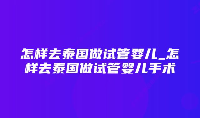 怎样去泰国做试管婴儿_怎样去泰国做试管婴儿手术