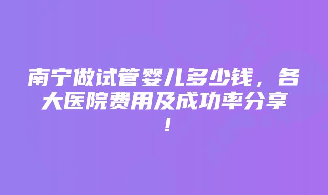 南宁做试管婴儿多少钱，各大医院费用及成功率分享！