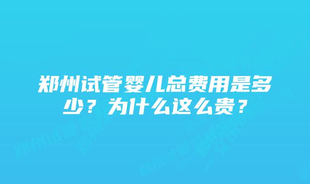 郑州试管婴儿总费用是多少？为什么这么贵？