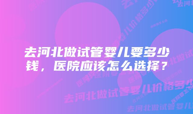 去河北做试管婴儿要多少钱，医院应该怎么选择？