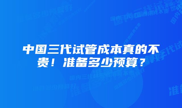 中国三代试管成本真的不贵！准备多少预算？