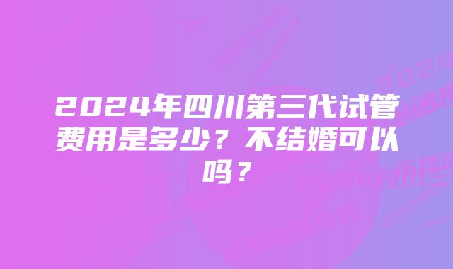 2024年四川第三代试管费用是多少？不结婚可以吗？