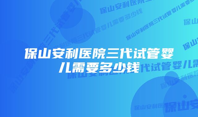 保山安利医院三代试管婴儿需要多少钱