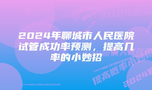 2024年聊城市人民医院试管成功率预测，提高几率的小妙招