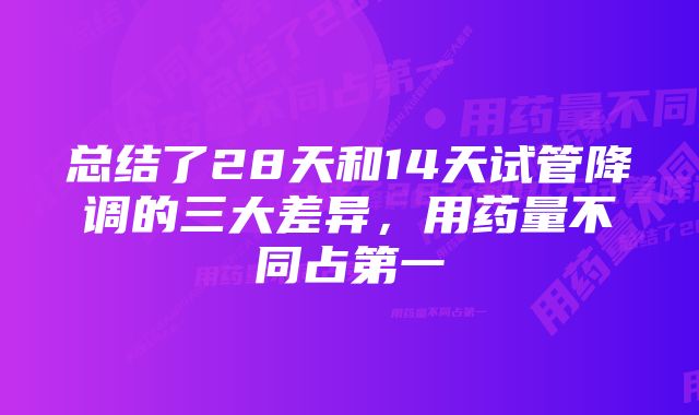 总结了28天和14天试管降调的三大差异，用药量不同占第一