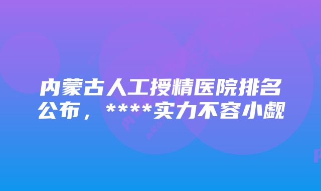 内蒙古人工授精医院排名公布，****实力不容小觑