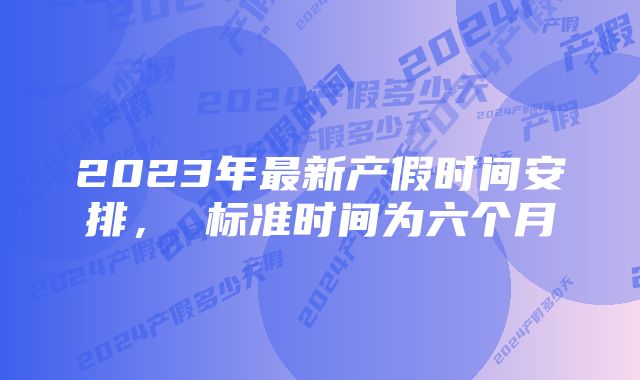 2023年最新产假时间安排， 标准时间为六个月