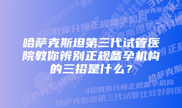 哈萨克斯坦第三代试管医院教你辨别正规备孕机构的三招是什么？