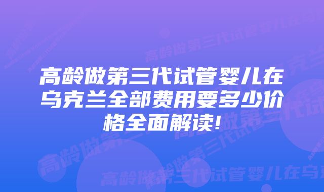 高龄做第三代试管婴儿在乌克兰全部费用要多少价格全面解读!