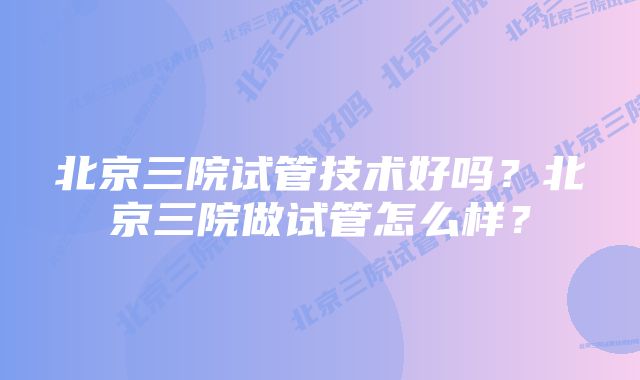 北京三院试管技术好吗？北京三院做试管怎么样？