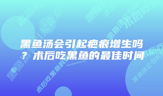 黑鱼汤会引起疤痕增生吗？术后吃黑鱼的最佳时间