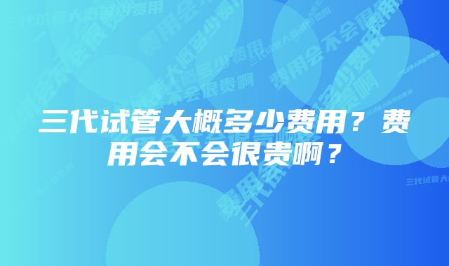 三代试管大概多少费用？费用会不会很贵啊？