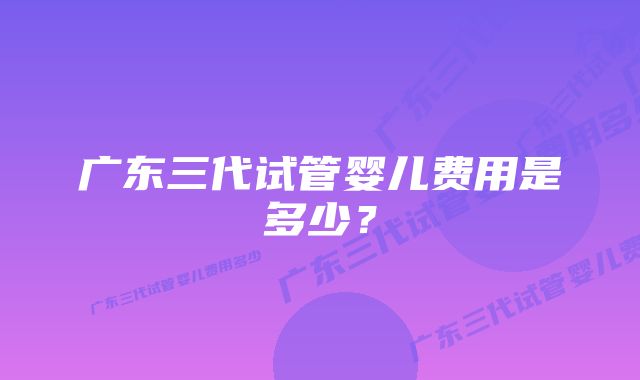 广东三代试管婴儿费用是多少？