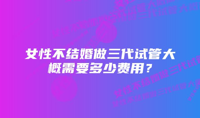 女性不结婚做三代试管大概需要多少费用？