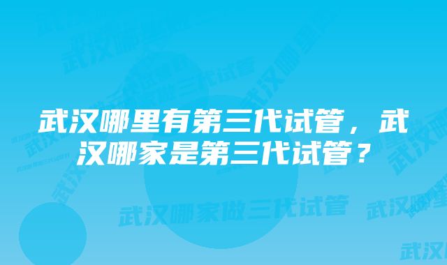 武汉哪里有第三代试管，武汉哪家是第三代试管？