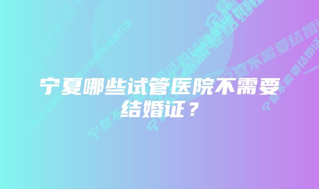 宁夏哪些试管医院不需要结婚证？