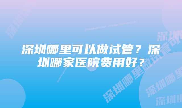 深圳哪里可以做试管？深圳哪家医院费用好？