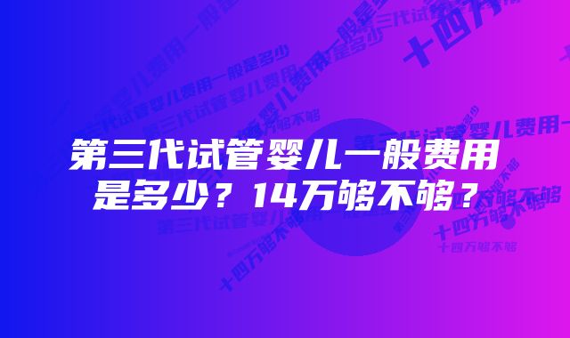 第三代试管婴儿一般费用是多少？14万够不够？