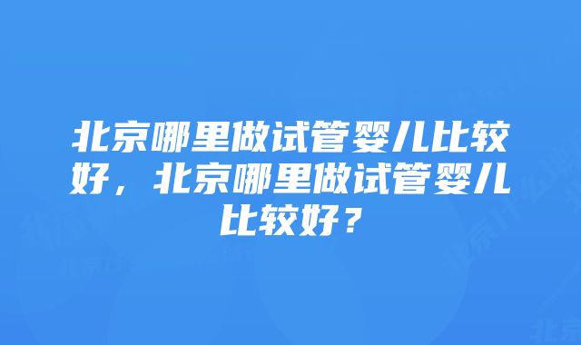 北京哪里做试管婴儿比较好，北京哪里做试管婴儿比较好？