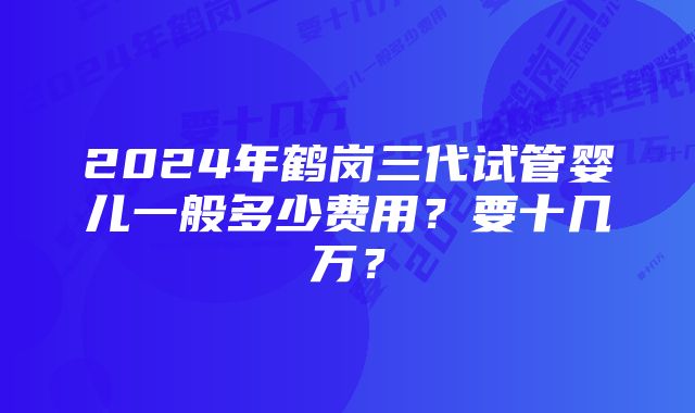 2024年鹤岗三代试管婴儿一般多少费用？要十几万？