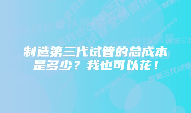 制造第三代试管的总成本是多少？我也可以花！