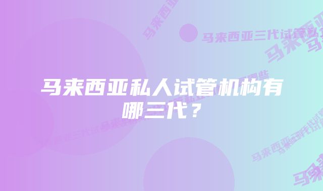 马来西亚私人试管机构有哪三代？