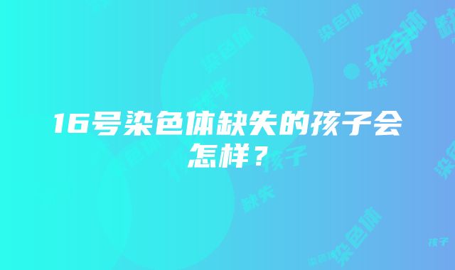 16号染色体缺失的孩子会怎样？