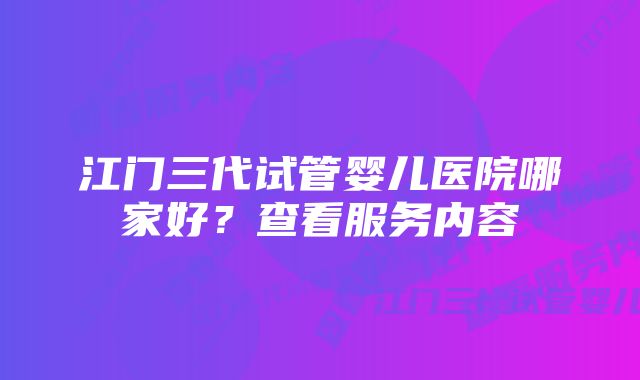 江门三代试管婴儿医院哪家好？查看服务内容