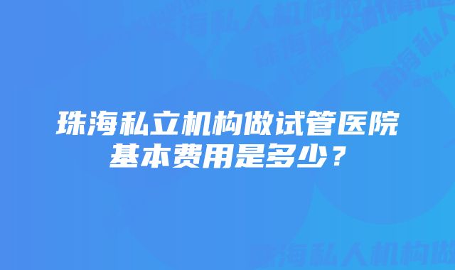 珠海私立机构做试管医院基本费用是多少？