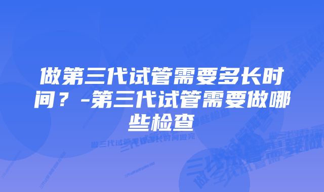 做第三代试管需要多长时间？-第三代试管需要做哪些检查