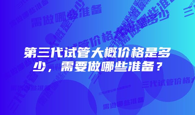 第三代试管大概价格是多少，需要做哪些准备？