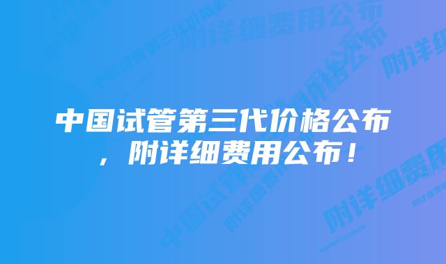 中国试管第三代价格公布，附详细费用公布！