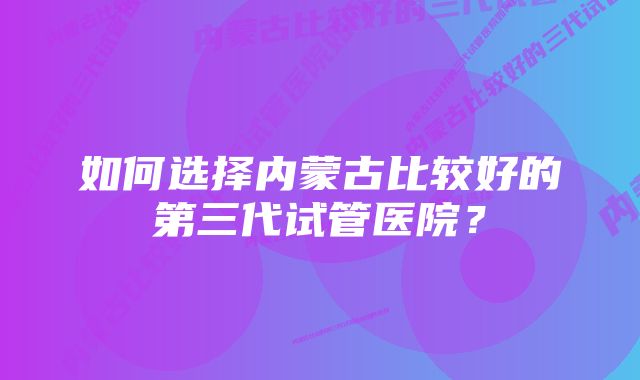 如何选择内蒙古比较好的第三代试管医院？